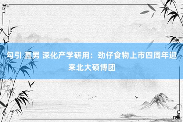 勾引 直男 深化产学研用：劲仔食物上市四周年迎来北大硕博团