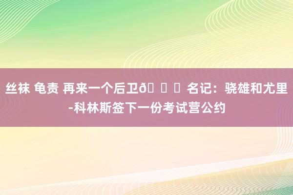 丝袜 龟责 再来一个后卫👀名记：骁雄和尤里-科林斯签下一份考试营公约