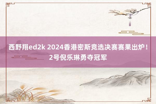 西野翔ed2k 2024香港密斯竞选决赛赛果出炉！2号倪乐琳勇夺冠军