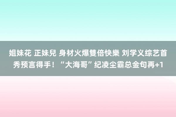 姐妹花 正妹兒 身材火爆雙倍快樂 刘学义综艺首秀预言得手！“大海哥”纪凌尘霸总金句再+1