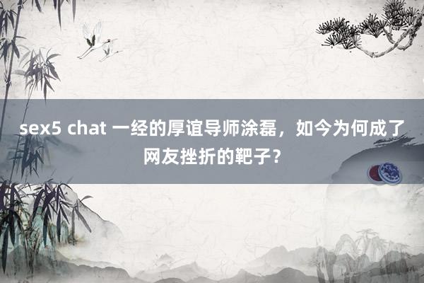 sex5 chat 一经的厚谊导师涂磊，如今为何成了网友挫折的靶子？