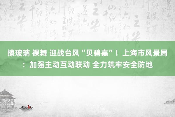 擦玻璃 裸舞 迎战台风“贝碧嘉”！上海市风景局：加强主动互动联动 全力筑牢安全防地