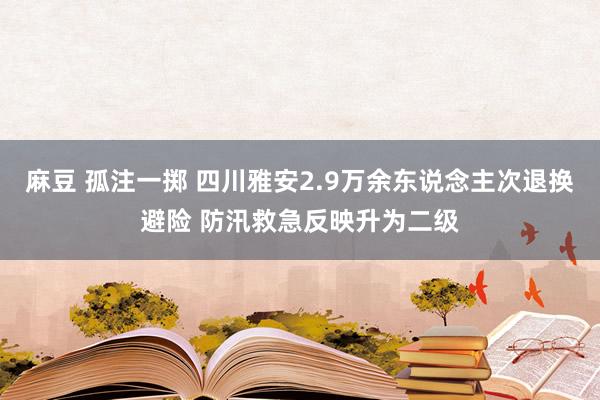 麻豆 孤注一掷 四川雅安2.9万余东说念主次退换避险 防汛救急反映升为二级