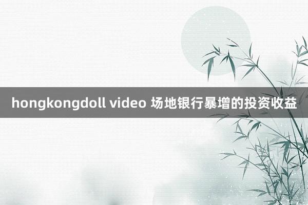 hongkongdoll video 场地银行暴增的投资收益