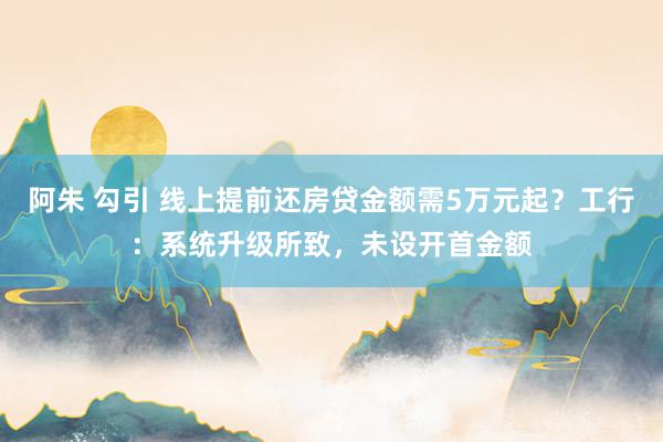 阿朱 勾引 线上提前还房贷金额需5万元起？工行：系统升级所致，未设开首金额