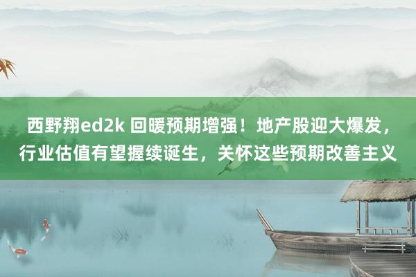 西野翔ed2k 回暖预期增强！地产股迎大爆发，行业估值有望握续诞生，关怀这些预期改善主义