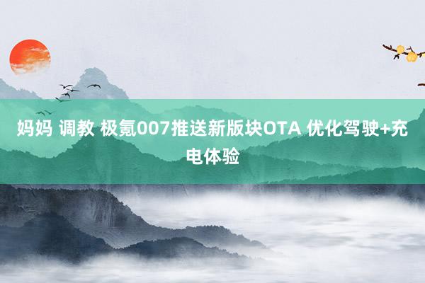 妈妈 调教 极氪007推送新版块OTA 优化驾驶+充电体验