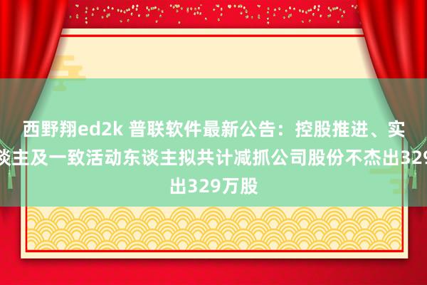 西野翔ed2k 普联软件最新公告：控股推进、实控东谈主及一致活动东谈主拟共计减抓公司股份不杰出329万股