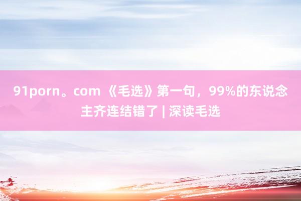 91porn。com 《毛选》第一句，99%的东说念主齐连结错了 | 深读毛选