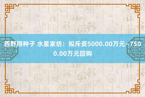 西野翔种子 水星家纺：拟斥资5000.00万元—7500.00万元回购