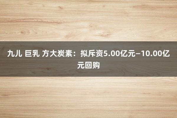 九儿 巨乳 方大炭素：拟斥资5.00亿元—10.00亿元回购