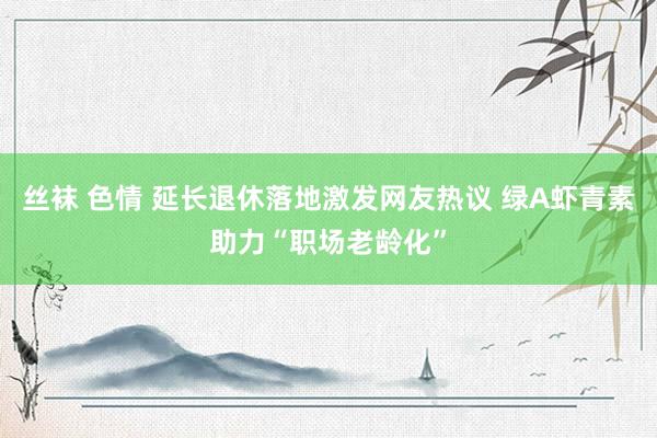 丝袜 色情 延长退休落地激发网友热议 绿A虾青素助力“职场老龄化”