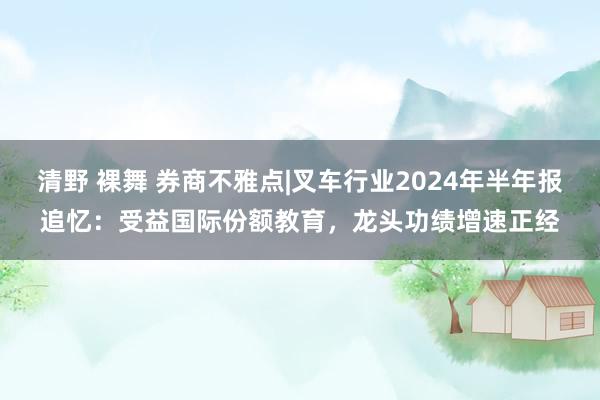 清野 裸舞 券商不雅点|叉车行业2024年半年报追忆：受益国际份额教育，龙头功绩增速正经