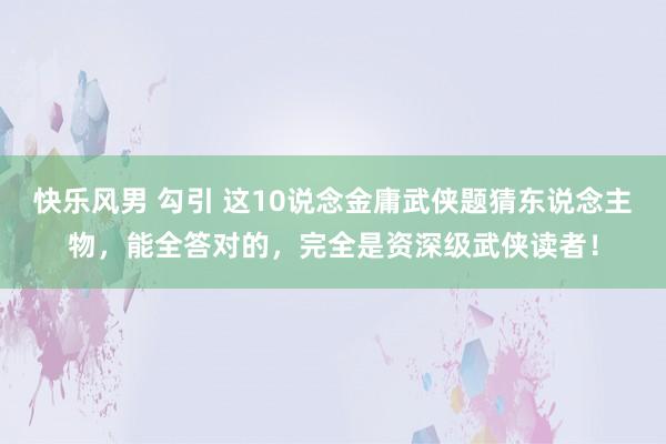 快乐风男 勾引 这10说念金庸武侠题猜东说念主物，能全答对的，完全是资深级武侠读者！