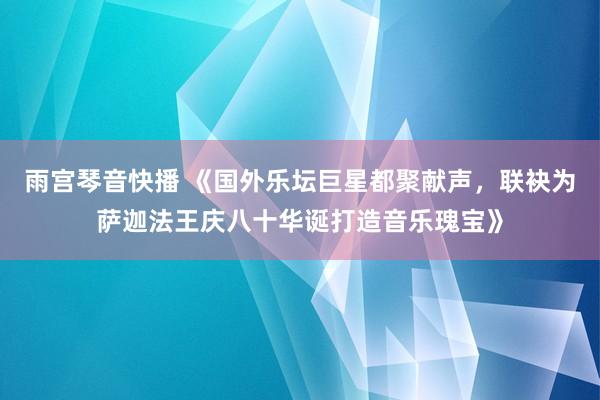 雨宫琴音快播 《国外乐坛巨星都聚献声，联袂为萨迦法王庆八十华诞打造音乐瑰宝》