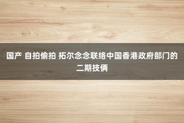 国产 自拍偷拍 拓尔念念联络中国香港政府部门的二期技俩