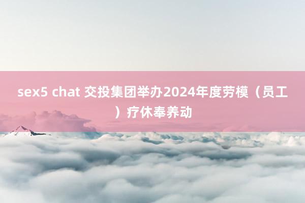 sex5 chat 交投集团举办2024年度劳模（员工）疗休奉养动