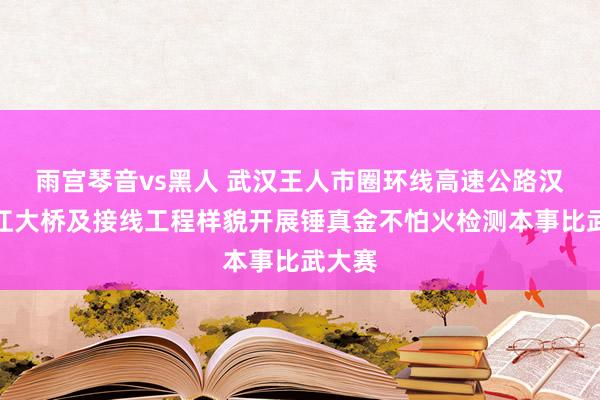 雨宫琴音vs黑人 武汉王人市圈环线高速公路汉南长江大桥及接线工程样貌开展锤真金不怕火检测本事比武大赛