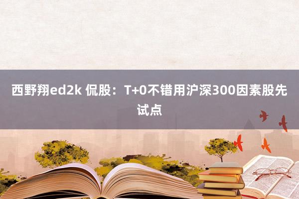 西野翔ed2k 侃股：T+0不错用沪深300因素股先试点