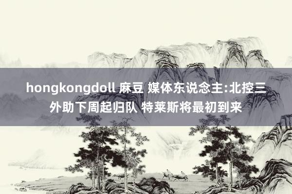 hongkongdoll 麻豆 媒体东说念主:北控三外助下周起归队 特莱斯将最初到来