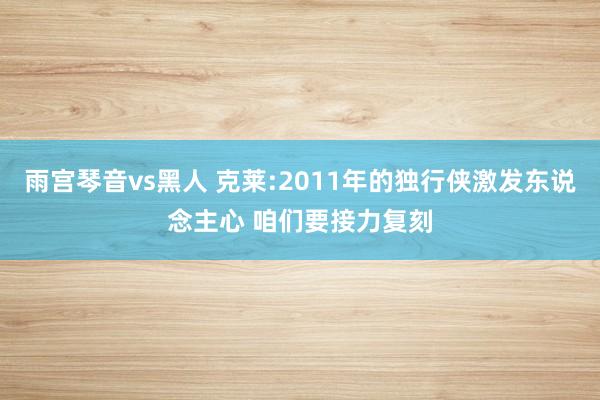 雨宫琴音vs黑人 克莱:2011年的独行侠激发东说念主心 咱们要接力复刻