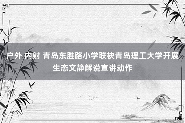 户外 内射 青岛东胜路小学联袂青岛理工大学开展生态文静解说宣讲动作