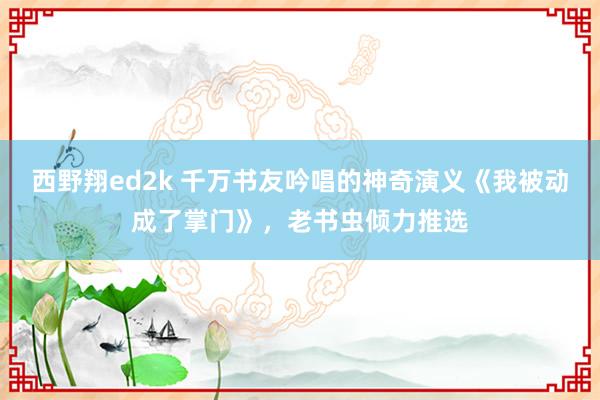 西野翔ed2k 千万书友吟唱的神奇演义《我被动成了掌门》，老书虫倾力推选