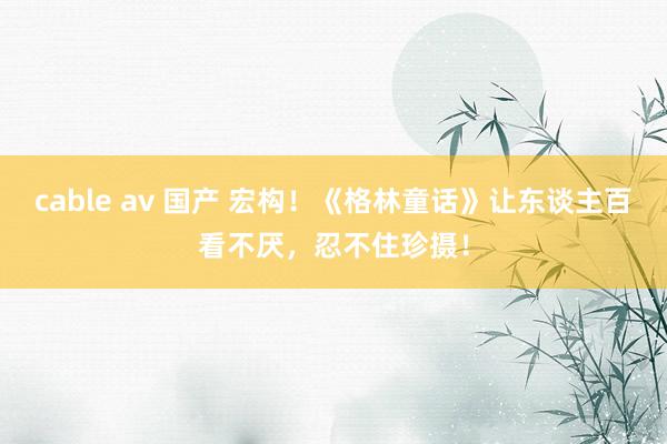 cable av 国产 宏构！《格林童话》让东谈主百看不厌，忍不住珍摄！