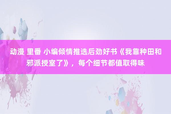 动漫 里番 小编倾情推选后劲好书《我靠种田和邪派授室了》，每个细节都值取得味