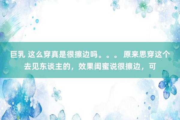 巨乳 这么穿真是很擦边吗。。。 原来思穿这个去见东谈主的，效果闺蜜说很擦边，可