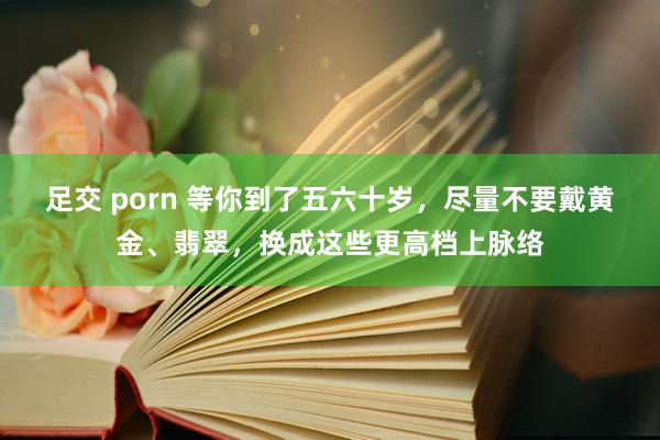 足交 porn 等你到了五六十岁，尽量不要戴黄金、翡翠，换成这些更高档上脉络