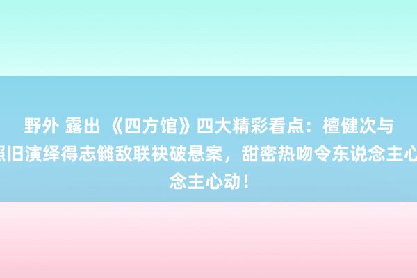 野外 露出 《四方馆》四大精彩看点：檀健次与周照旧演绎得志雠敌联袂破悬案，甜密热吻令东说念主心动！