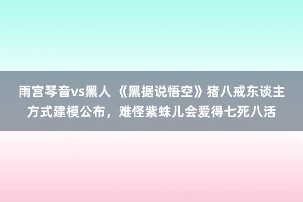 雨宫琴音vs黑人 《黑据说悟空》猪八戒东谈主方式建模公布，难怪紫蛛儿会爱得七死八活