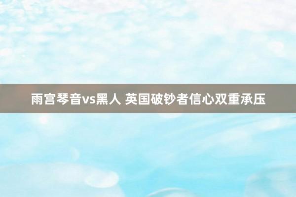 雨宫琴音vs黑人 英国破钞者信心双重承压