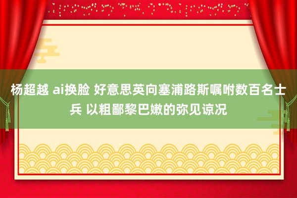 杨超越 ai换脸 好意思英向塞浦路斯嘱咐数百名士兵 以粗鄙黎巴嫩的弥见谅况