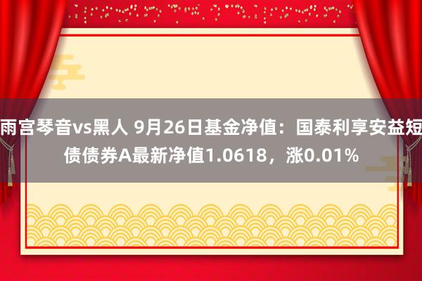 雨宫琴音vs黑人 9月26日基金净值：国泰利享安益短债债券A最新净值1.0618，涨0.01%