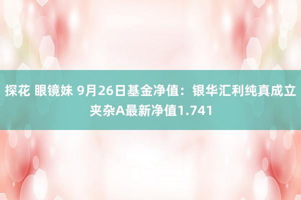 探花 眼镜妹 9月26日基金净值：银华汇利纯真成立夹杂A最新净值1.741