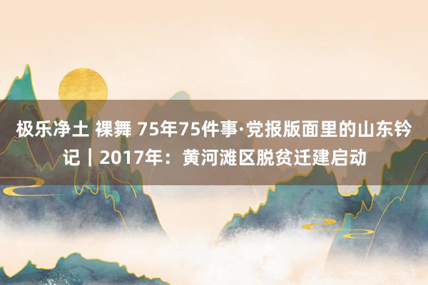 极乐净土 裸舞 75年75件事·党报版面里的山东钤记｜2017年：黄河滩区脱贫迁建启动