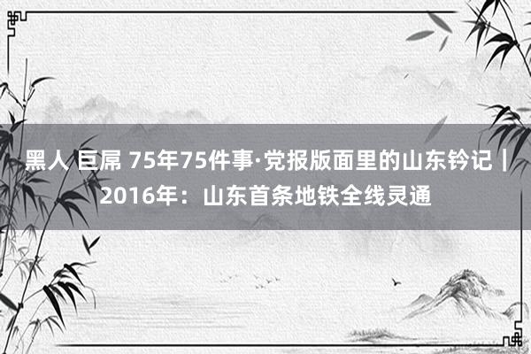 黑人 巨屌 75年75件事·党报版面里的山东钤记｜2016年：山东首条地铁全线灵通