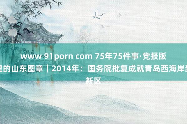 www 91porn com 75年75件事·党报版面里的山东图章｜2014年：国务院批复成就青岛西海岸新区