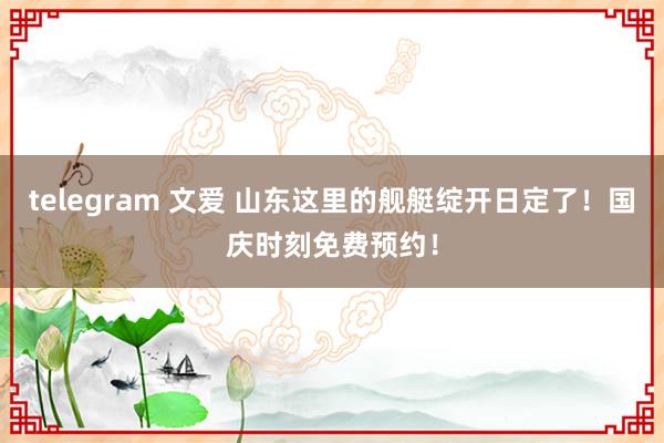 telegram 文爱 山东这里的舰艇绽开日定了！国庆时刻免费预约！