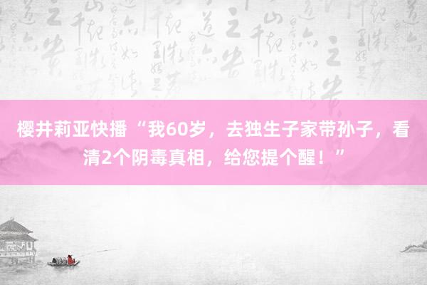 樱井莉亚快播 “我60岁，去独生子家带孙子，看清2个阴毒真相，给您提个醒！”