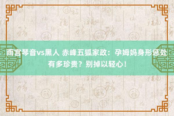 雨宫琴音vs黑人 赤峰五狐家政：孕姆妈身形惩处有多珍贵？别掉以轻心！