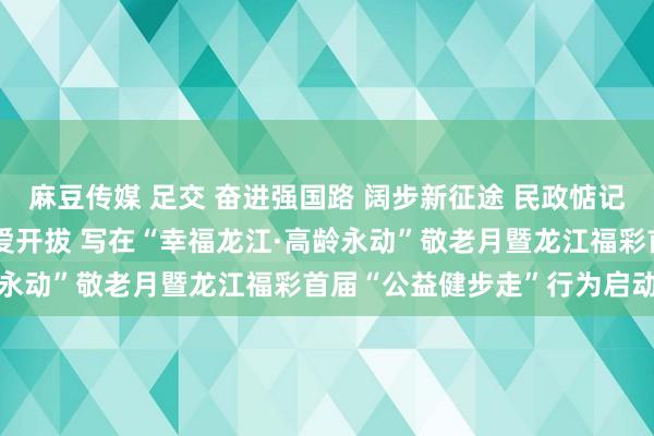 麻豆传媒 足交 奋进强国路 阔步新征途 民政惦记 名系龙江 步步公益 为爱开拔 写在“幸福龙江·高龄永动”敬老月暨龙江福彩首届“公益健步走”行为启动之际