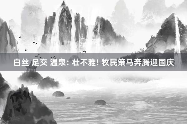 白丝 足交 温泉: 壮不雅! 牧民策马奔腾迎国庆