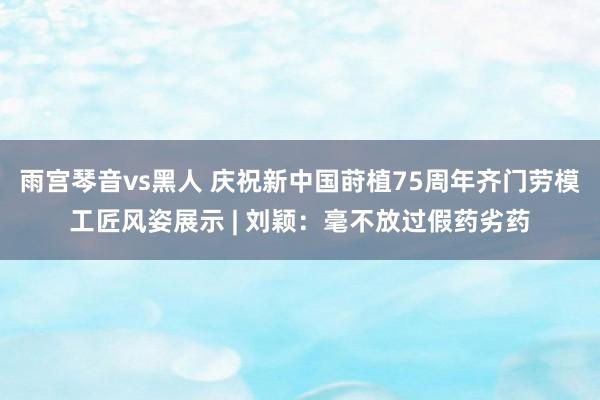 雨宫琴音vs黑人 庆祝新中国莳植75周年齐门劳模工匠风姿展示 | 刘颖：毫不放过假药劣药