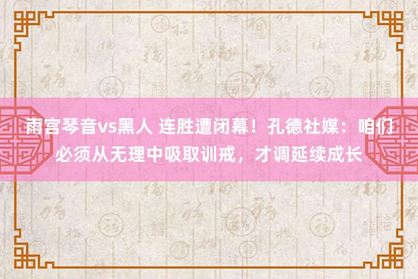 雨宫琴音vs黑人 连胜遭闭幕！孔德社媒：咱们必须从无理中吸取训戒，才调延续成长