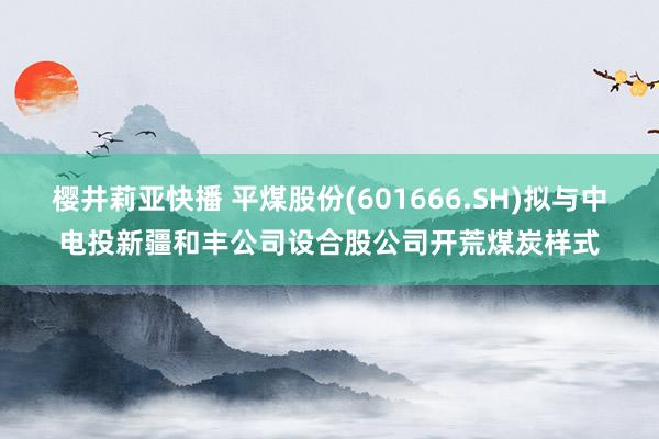 樱井莉亚快播 平煤股份(601666.SH)拟与中电投新疆和丰公司设合股公司开荒煤炭样式