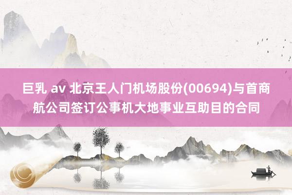 巨乳 av 北京王人门机场股份(00694)与首商航公司签订公事机大地事业互助目的合同