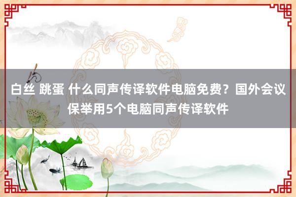 白丝 跳蛋 什么同声传译软件电脑免费？国外会议保举用5个电脑同声传译软件